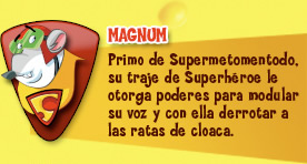 Magnum. Primo de Supermetomentodo, su traje de Superhéroe le otorga poderes para modular su voz y con ella derrotar a las ratas de cloaca.