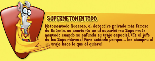 Supermetomentodo. Metomentodo Quesoso, el detective privado más famoso de Ratonia, se convierte en el superhéroe Supermetomentodo cuando se enfunda su traje especial. ¡Es el jefe de los Superhéroes! Pero cuidado porque… ¡no siempre el traje hace lo que él quiere!